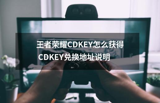 王者荣耀CDKEY怎么获得 CDKEY兑换地址说明-第1张-游戏资讯-龙启科技