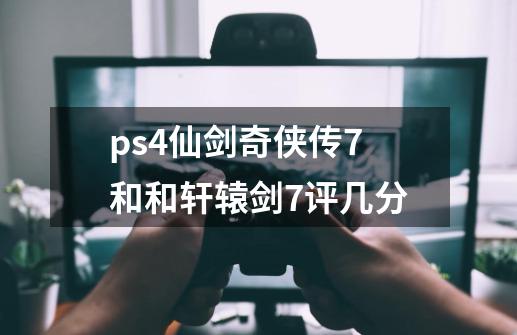 ps4仙剑奇侠传7和和轩辕剑7评几分-第1张-游戏资讯-龙启科技