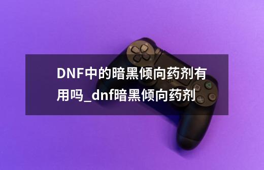 DNF中的暗黑倾向药剂有用吗?_dnf暗黑倾向药剂-第1张-游戏资讯-龙启科技