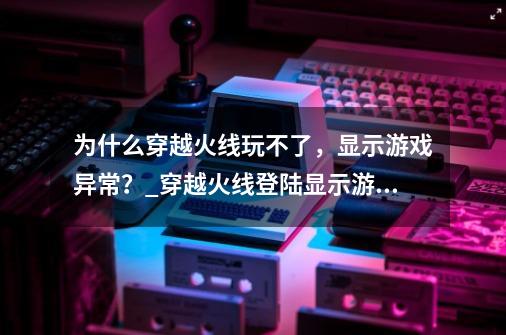 为什么穿越火线玩不了，显示游戏异常？_穿越火线登陆显示游戏环境异常怎么办-第1张-游戏资讯-龙启科技