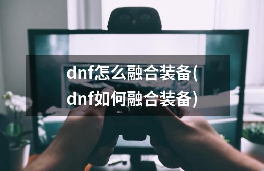 dnf怎么融合装备(dnf如何融合装备)-第1张-游戏资讯-龙启科技