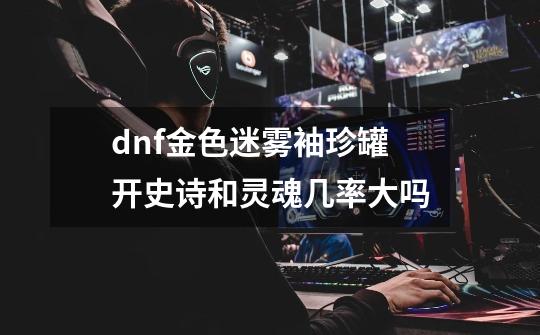 dnf金色迷雾袖珍罐开史诗和灵魂几率大吗-第1张-游戏资讯-龙启科技