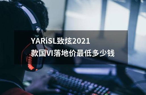 YARiSL致炫2021款国VI落地价最低多少钱-第1张-游戏资讯-龙启科技