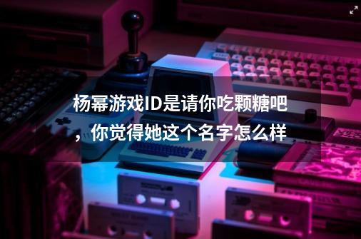 杨幂游戏ID是请你吃颗糖吧，你觉得她这个名字怎么样-第1张-游戏资讯-龙启科技