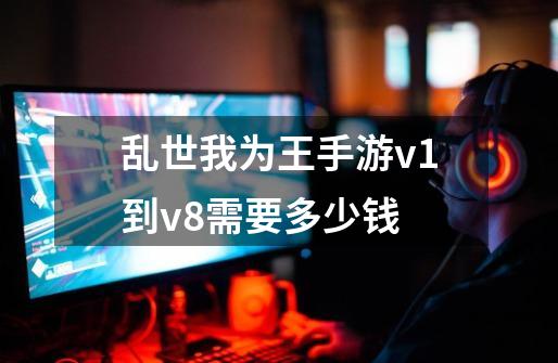 乱世我为王手游v1到v8需要多少钱-第1张-游戏资讯-龙启科技