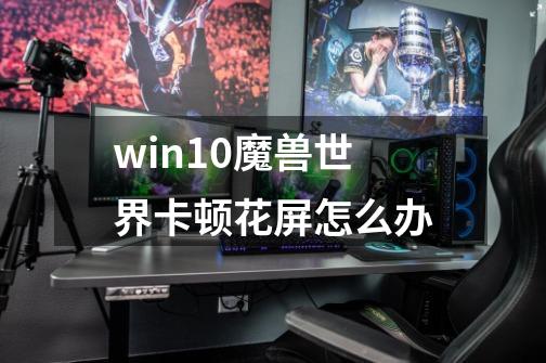 win10魔兽世界卡顿花屏怎么办-第1张-游戏资讯-龙启科技