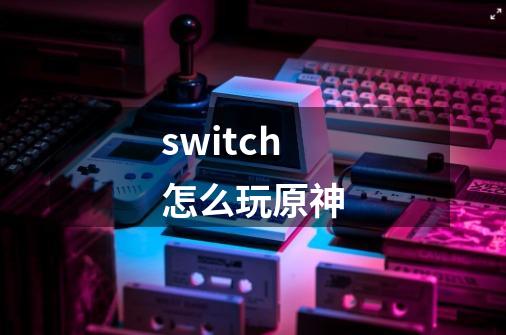 switch怎么玩原神-第1张-游戏资讯-龙启科技