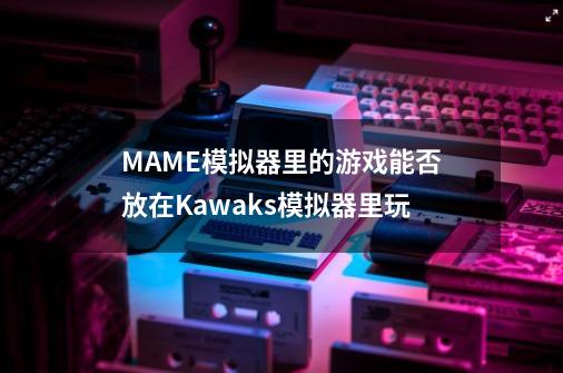 MAME模拟器里的游戏能否放在Kawaks模拟器里玩-第1张-游戏资讯-龙启科技