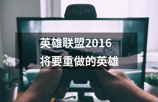 英雄联盟2016将要重做的英雄-第1张-游戏资讯-龙启科技