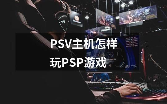 PSV主机怎样玩PSP游戏-第1张-游戏资讯-龙启科技