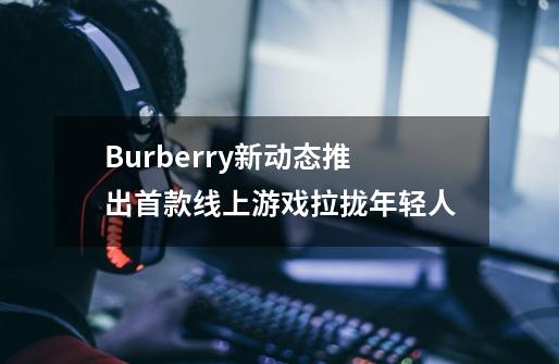 Burberry新动态推出首款线上游戏拉拢年轻人-第1张-游戏资讯-龙启科技