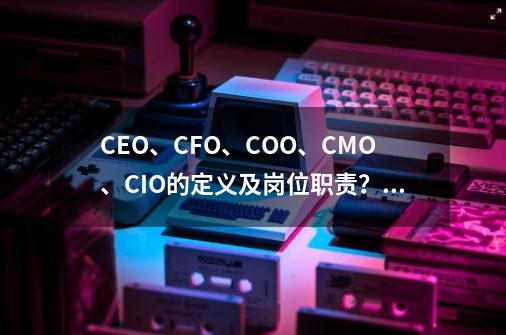 CEO、CFO、COO、CMO、CIO的定义及岗位职责？,指挥现代作战百度百科-第1张-游戏资讯-龙启科技