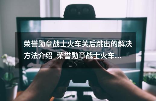 荣誉勋章战士火车关后跳出的解决方法介绍_荣誉勋章战士火车关后跳出的解决方法是什么-第1张-游戏资讯-龙启科技