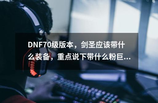 DNF70级版本，剑圣应该带什么装备，重点说下带什么粉巨剑，我巨白！！谢谢，详细越好。。。魔剑就不说啦，_dnf泰坦的净化太刀-第1张-游戏资讯-龙启科技