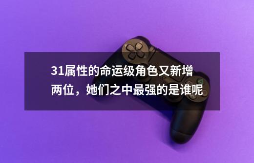 3+1属性的命运级角色又新增两位，她们之中最强的是谁呢-第1张-游戏资讯-龙启科技