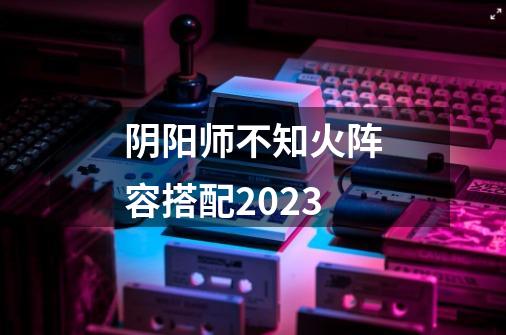 阴阳师不知火阵容搭配2023-第1张-游戏资讯-龙启科技