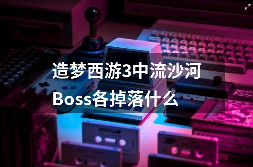 造梦西游3中流沙河Boss各掉落什么-第1张-游戏资讯-龙启科技