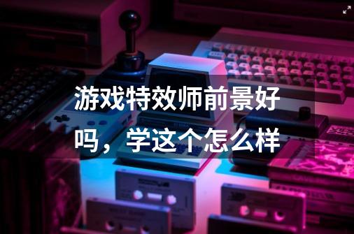 游戏特效师前景好吗，学这个怎么样-第1张-游戏资讯-龙启科技