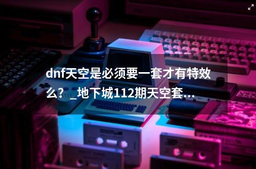 dnf天空是必须要一套才有特效么？_地下城112期天空套外观-第1张-游戏资讯-龙启科技