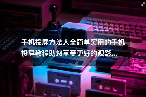 手机投屏方法大全简单实用的手机投屏教程助您享受更好的观影体验-第1张-游戏资讯-龙启科技