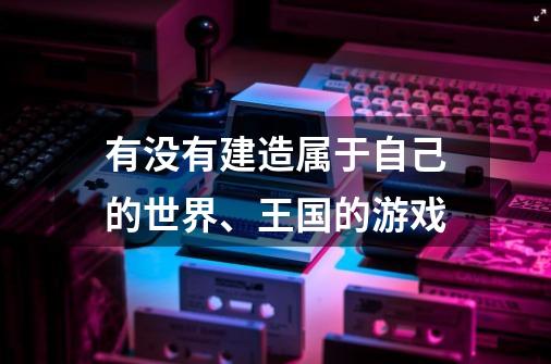 有没有建造属于自己的世界、王国的游戏-第1张-游戏资讯-龙启科技