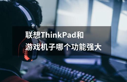 联想ThinkPad和游戏机子哪个功能强大-第1张-游戏资讯-龙启科技