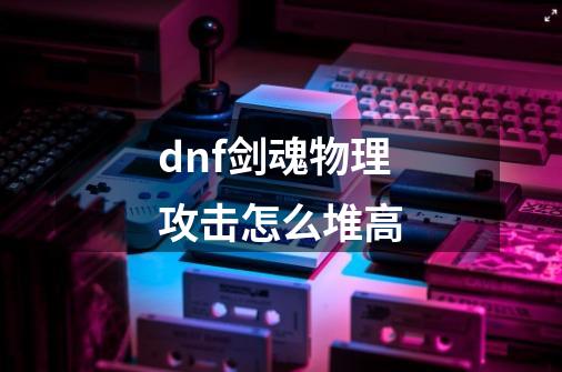 dnf剑魂物理攻击怎么堆高-第1张-游戏资讯-龙启科技