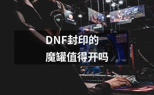 DNF封印的魔罐值得开吗-第1张-游戏资讯-龙启科技