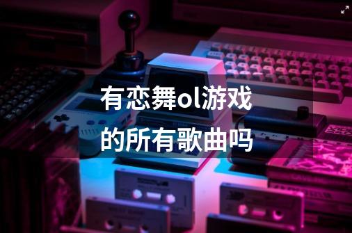 有恋舞ol游戏的所有歌曲吗-第1张-游戏资讯-龙启科技