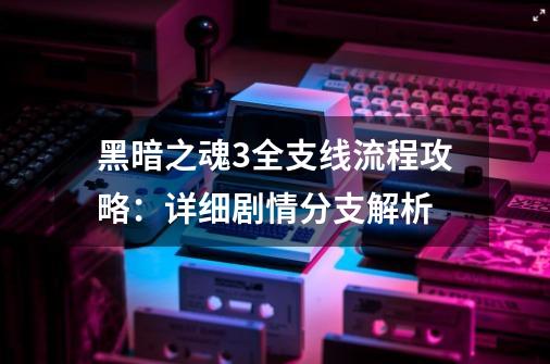 黑暗之魂3全支线流程攻略：详细剧情分支解析-第1张-游戏资讯-龙启科技