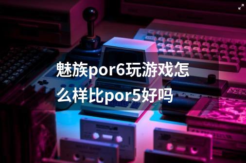 魅族por6玩游戏怎么样比por5好吗-第1张-游戏资讯-龙启科技