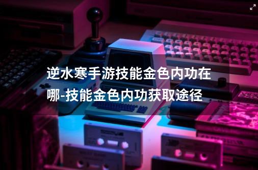 逆水寒手游技能金色内功在哪-技能金色内功获取途径-第1张-游戏资讯-龙启科技