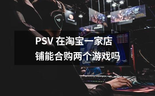 PSV 在淘宝一家店铺能合购两个游戏吗-第1张-游戏资讯-龙启科技