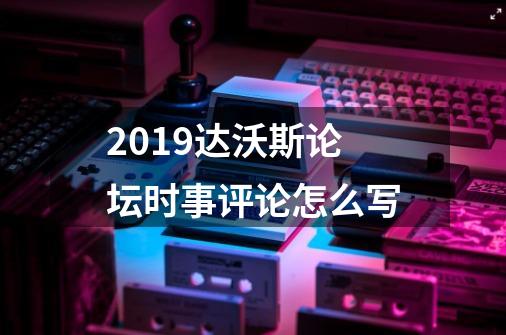 2019达沃斯论坛时事评论怎么写-第1张-游戏资讯-龙启科技