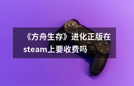 《方舟生存》进化正版在steam上要收费吗-第1张-游戏资讯-龙启科技