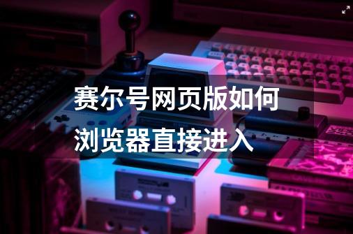 赛尔号网页版如何浏览器直接进入-第1张-游戏资讯-龙启科技