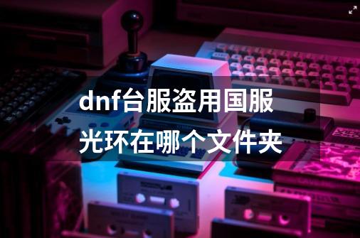 dnf台服盗用国服光环在哪个文件夹-第1张-游戏资讯-龙启科技