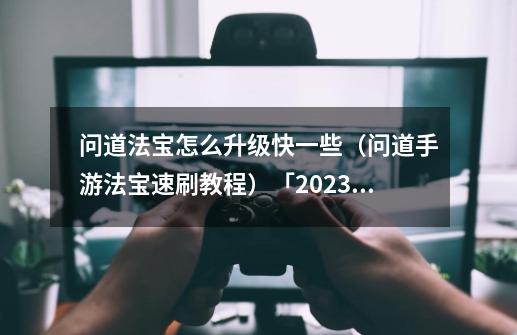 问道法宝怎么升级快一些（问道手游法宝速刷教程）「2023推荐」-第1张-游戏资讯-龙启科技