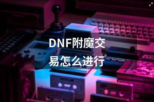 DNF附魔交易怎么进行-第1张-游戏资讯-龙启科技