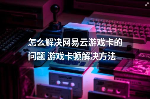 怎么解决网易云游戏卡的问题 游戏卡顿解决方法-第1张-游戏资讯-龙启科技