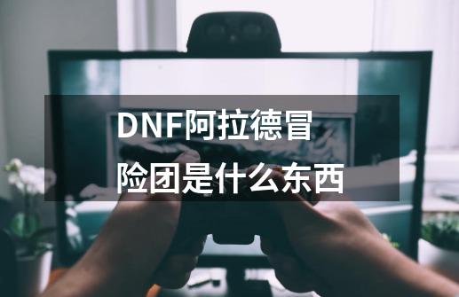 DNF阿拉德冒险团是什么东西-第1张-游戏资讯-龙启科技