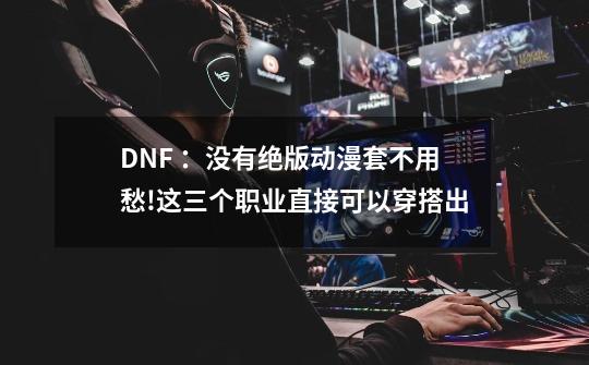 DNF ：没有绝版动漫套不用愁!这三个职业直接可以穿搭出-第1张-游戏资讯-龙启科技