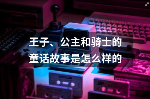 王子、公主和骑士的童话故事是怎么样的-第1张-游戏资讯-龙启科技