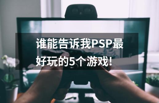 谁能告诉我PSP最好玩的5个游戏!-第1张-游戏资讯-龙启科技