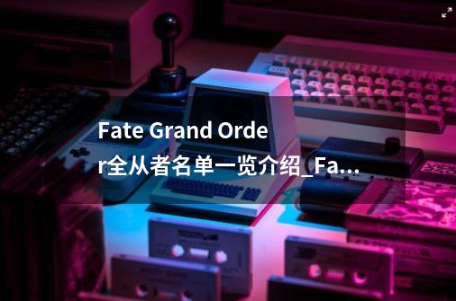 Fate Grand Order全从者名单一览介绍_Fate Grand Order全从者名单一览是什么-第1张-游戏资讯-龙启科技