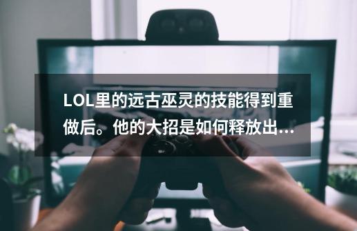 LOL里的远古巫灵的技能得到重做后。他的大招是如何释放出来的的-第1张-游戏资讯-龙启科技