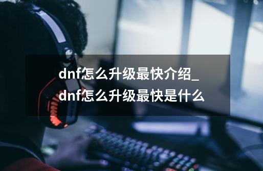 dnf怎么升级最快介绍_dnf怎么升级最快是什么-第1张-游戏资讯-龙启科技