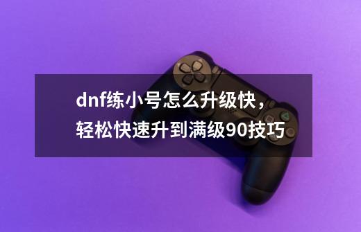 dnf练小号怎么升级快，轻松快速升到满级90技巧-第1张-游戏资讯-龙启科技