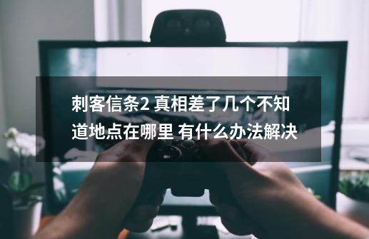 刺客信条2 真相差了几个不知道地点在哪里 有什么办法解决-第1张-游戏资讯-龙启科技