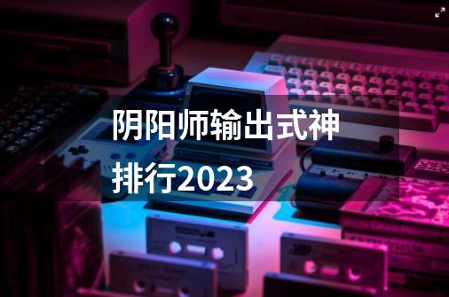 阴阳师输出式神排行2023-第1张-游戏资讯-龙启科技